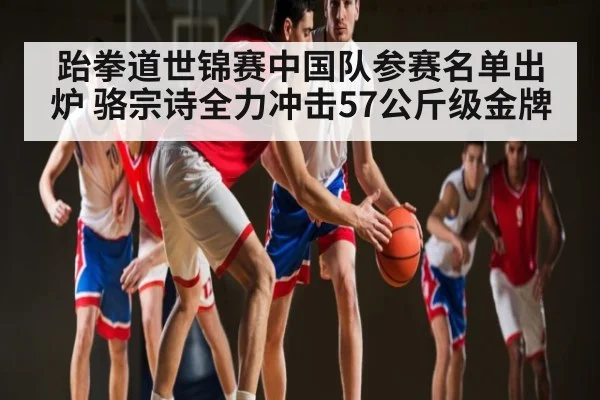 跆拳道世锦赛中国队参赛名单出炉 骆宗诗全力冲击57公斤级金牌