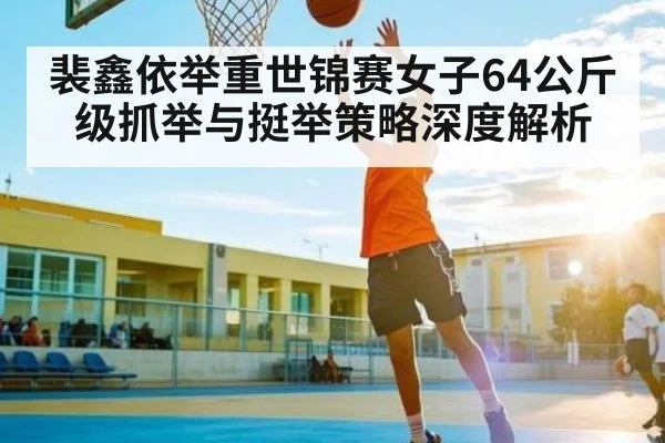 裴鑫依举重世锦赛女子64公斤级抓举与挺举策略深度解析