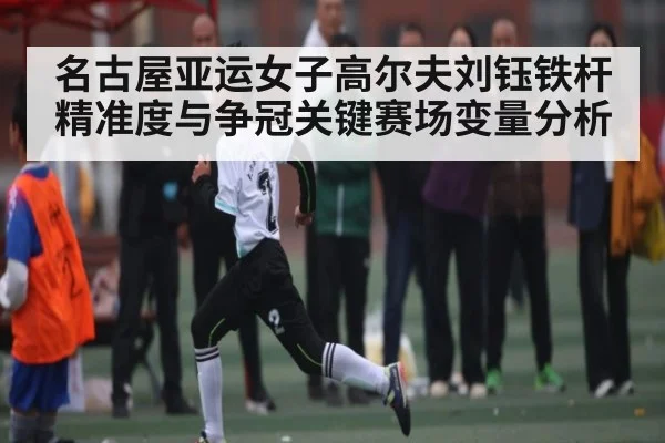 名古屋亚运女子高尔夫刘钰铁杆精准度与争冠关键赛场变量分析